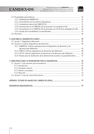 4
Prueba de Exploración Cambridge para la
Valoración de los Trastornos Mentales en Adultos
con Síndrome de Down o con Discapacidad Intelectual
3.3. Propiedades psicométricas.................................................................................................	31
3.3.1. Fiabilidad del CAMDEX-DS.........................................................................................	31
3.3.2. Concordancia con los criterios diagnósticos..............................................................	31
3.3.3. Consistencia interna del CAMCOG-DS.......................................................................	31
3.3.4. Puntuaciones en el CAMCOG-DS de pacientes con etiología de SD...........................	33
3.3.5. Puntuaciones en el CAMCOG-DS de pacientes con DI de otras etiologías (no SD).....	34
3.3.6. Estudio de la sensibilidad y la especificidad..............................................................	35
3.4. Discusión............................................................................................................................	36
4. GUÍA PARA EL DIAGNÓSTICO CLÍNICO......................................................................................	39
4.1. Sección 1. Diagnóstico diferencial.......................................................................................	39
4.2. Sección 2. Criterios diagnósticos de demencia...................................................................	40
4.2.1. CAMDEX-R. Criterios operativos para el diagnóstico de demencia y de
demencia tipo Alzheimer..........................................................................................	42
4.2.2. DSM-IV. Criterios diagnósticos de demencia tipo Alzheimer......................................	48
4.2.3. CIE-10. Criterios diagnósticos de demencia y de demencia tipo Alzheimer...............	52
4.2.4. Pautas para la clasificación de la demencia de acuerdo a la gravedad clínica..........	57
5. DIRECTRICES PARA LA INTERVENCIÓN TRAS EL DIAGNÓSTICO.................................................	59
5.1. Sección 1. Guía resumen para la asistencia.........................................................................	59
5.1.1. Introducción...............................................................................................................	59
5.1.2. Principios rectores......................................................................................................	60
5.1.3. Revisar y actualizar....................................................................................................	71
5.1.4. Resumen....................................................................................................................	72
5.2. Sección 2. Lista de control del entorno...............................................................................	72
APÉNDICE. ESTUDIO DE VALIDEZ DEL CAMDEX-DS (2004)...........................................................	77
Referencias bibliográficas.....................................................................................................	91
 
