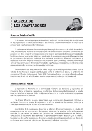 MANUAL • 1. Introducción
5
Susanna Esteba-Castillo
Es licenciada en Psicología por la Universidad Autónoma de Barcelona (UAB) y especialista
en Neuropsicología. Su labor asistencial se ha desarrollado fundamentalmente en el campo de la
psicogeriatría y de la discapacidad intelectual.
Es profesora del Máster en Neuropsicología y Neurología de la conducta de la UAB desde el año
1996, impartiendo las materias relacionadas con la rehabilitación de los trastornos conductuales en
personas con daño cerebral. Como especialista en el área de la discapacidad intelectual ha dedicado
los últimos años de su carrera profesional a la aplicación de la evaluación neuropsicológica y cognitiva
en personas con discapacidad intelectual, área en la que ha adaptado diferentes instrumentos y
escalas de evaluación. Imparte clases sobre los problemas de la conducta y sobre neuropsicología
como profesora invitada en diferentes universidades españolas y participa como ponente en eventos
relacionados con las personas con discapacidad intelectual.
En el momento de esta publicación, lidera proyectos de investigación relacionados con el
estudio de los fenotipos cognitivo-conductuales como el síndrome de Down, el síndrome del
cromosoma X-Frágil o el síndrome de Prader-Willi. Participa igualmente en el desarrollo de tecnología
informática aplicada a la rehabilitación cognitiva en personas con discapacidad intelectual.
Ramon Novell i Alsina
Es licenciado en Medicina por la Universidad Autónoma de Barcelona y especialista en
Psiquiatría. Como profesional especializado en el ámbito de la discapacidad intelectual, su amplia
experiencia incluye el abordaje de los problemas de la conducta y de las enfermedades mentales
más frecuentes en estas personas.
Ha dirigido diferentes servicios asistenciales para personas con discapacidad intelectual y
problemas de conducta graves. Actualmente es el jefe del servicio de Discapacidad Intelectual y
Salud Mental del Instituto de Asistencia Sanitaria en Girona.
En el ámbito de la investigación desarrolla su labor en diferentes líneas como el estudio del
envejecimiento de las personas con discapacidad intelectual, la genética en las enfermedades
mentales, los problemas de conducta en personas con discapacidad intelectual, los fenotipos
conductuales, el tratamiento de la demencia en personas con síndrome de Down y en el autismo,
los trastornos del sueño, la adaptación de instrumentos de valoración psicopatológica y el diseño de
modelos de servicios para el colectivo con discapacidad intelectual, entre otros.
acerca de
los aDAPTADORES
 