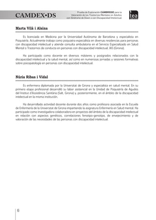 6
Prueba de Exploración Cambridge para la
Valoración de los Trastornos Mentales en Adultos
con Síndrome de Down o con Discapacidad Intelectual
Marta Vilà i Alsina
Es licenciada en Medicina por la Universidad Autónoma de Barcelona y especialista en
Psiquiatría. Actualmente trabaja como psiquiatra especialista en diversas residencias para personas
con discapacidad intelectual y atiende consulta ambulatoria en el Servicio Especializado en Salud
Mental o Trastornos de conducta en personas con discapacidad intelectual, IAS (Girona).
Ha participado como docente en diversos másteres y postgrados relacionados con la
discapacidad intelectual y la salud mental, así como en numerosas jornadas y sesiones formativas
sobre psicopatología en personas con discapacidad intelectual.
Núria Ribas i Vidal
Es enfermera diplomada por la Universitat de Girona y especialista en salud mental. En su
primera etapa profesional desarrolló su labor asistencial en la Unidad de Psiquiatría de Agudos
del Institut d’Assistència Sanitària (Salt, Girona) y, posteriormente, en el ámbito de la discapacidad
intelectual en la misma institución.
Ha desarrollado actividad docente durante dos años como profesora asociada en la Escuela
de Enfermería de la Universitat de Girona impartiendo la asignatura Enfermería en Salud mental. Ha
participado como investigadora colaboradora en proyectos del ámbito de la discapacidad intelectual
en relación con aspectos genéticos, correlaciones fenotipo-genotipo, de envejecimiento y de
valoración de las necesidades de las personas con discapacidad intelectual.
 