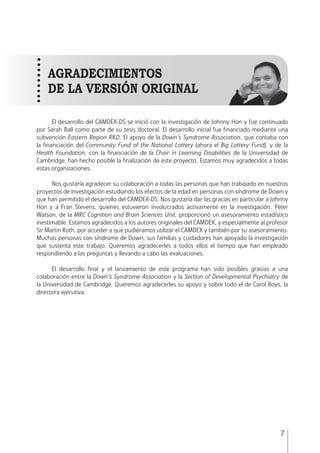 MANUAL • 1. Introducción
7
El desarrollo del CAMDEX-DS se inició con la investigación de Johnny Hon y fue continuado
por Sarah Ball como parte de su tesis doctoral. El desarrollo inicial fue financiado mediante una
subvención Eastern Region R&D. El apoyo de la Down’s Syndrome Association, que contaba con
la financiación del Community Fund of the National Lottery (ahora el Big Lottery Fund), y de la
Health Foundation, con la financiación de la Chair in Learning Disabilities de la Universidad de
Cambridge, han hecho posible la finalización de este proyecto. Estamos muy agradecidos a todas
estas organizaciones.
Nos gustaría agradecer su colaboración a todas las personas que han trabajado en nuestros
proyectos de investigación estudiando los efectos de la edad en personas con síndrome de Down y
que han permitido el desarrollo del CAMDEX-DS. Nos gustaría dar las gracias en particular a Johnny
Hon y a Fran Stevens, quienes estuvieron involucrados activamente en la investigación. Peter
Watson, de la MRC Cognition and Brain Sciences Unit, proporcionó un asesoramiento estadístico
inestimable. Estamos agradecidos a los autores originales del CAMDEX, y especialmente al profesor
Sir Martin Roth, por acceder a que pudiéramos utilizar el CAMDEX y también por su asesoramiento.
Muchas personas con síndrome de Down, sus familias y cuidadores han apoyado la investigación
que sustenta este trabajo. Queremos agradecerles a todos ellos el tiempo que han empleado
respondiendo a las preguntas y llevando a cabo las evaluaciones.
El desarrollo final y el lanzamiento de este programa han sido posibles gracias a una
colaboración entre la Down’s Syndrome Association y la Section of Developmental Psychiatry de
la Universidad de Cambridge. Queremos agradecerles su apoyo y sobre todo el de Carol Boys, la
directora ejecutiva. 		
AGRADECIMIENTOS
DE LA VERSIÓN ORIGINAL
 