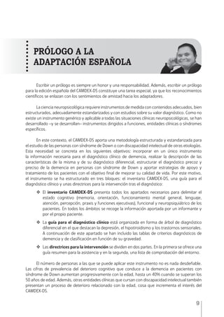 MANUAL • 1. Introducción
9
Escribir un prólogo es siempre un honor y una responsabilidad. Además, escribir un prólogo
para la edición española del CAMDEX-DS constituye una tarea especial, ya que los reconocimientos
científicos se enlazan con los sentimientos de amistad hacia los adaptadores.
La ciencia neuropsicológica requiere instrumentos de medida con contenidos adecuados, bien
estructurados, adecuadamente estandarizados y con estudios sobre su valor diagnóstico. Como no
existe un instrumento genérico y aplicable a todas las situaciones clínicas neuropsicológicas, se han
desarrollado –y se desarrollan– instrumentos dirigidos a funciones, entidades clínicas o síndromes
específicos.
En este contexto, el CAMDEX-DS aporta una metodología estructurada y estandarizada para
el estudio de las personas con síndrome de Down o con discapacidad intelectual de otras etiologías.
Esta necesidad se concreta en los siguientes objetivos: incorporar en un único instrumento
la información necesaria para el diagnóstico clínico de demencia, realizar la descripción de las
características de la misma y de su diagnóstico diferencial, estructurar el diagnóstico precoz y
preciso de la demencia en personas con síndrome de Down y aportar estrategias de apoyo y
tratamiento de los pacientes con el objetivo final de mejorar su calidad de vida. Por este motivo,
el instrumento se ha estructurado en tres bloques: el inventario CAMDEX-DS, una guía para el
diagnóstico clínico y unas directrices para la intervención tras el diagnóstico:
	El inventario CAMDEX-DS presenta todos los apartados necesarios para delimitar el
estado cognitivo (memoria, orientación, funcionamiento mental general, lenguaje,
atención, percepción, praxis y funciones ejecutivas), funcional y neuropsiquiátrico de los
pacientes. En todos los ámbitos se recoge la información aportada por un informante y
por el propio paciente.
	La guía para el diagnóstico clínico está organizada en forma de árbol de diagnóstico
diferencial en el que destacan la depresión, el hipotiroidismo y los trastornos sensoriales.
A continuación de este apartado se han incluido las tablas de criterios diagnósticos de
demencia y de clasificación en función de su gravedad.
	Las directrices para la intervención se dividen en dos partes. En la primera se ofrece una
guía resumen para la asistencia y en la segunda, una lista de comprobación del entorno.
El número de personas a las que se puede aplicar este instrumento no es nada desdeñable.
Las cifras de prevalencia del deterioro cognitivo que conduce a la demencia en pacientes con
síndrome de Down aumentan progresivamente con la edad, hasta un 40% cuando se superan los
50 años de edad. Además, otras entidades clínicas que cursan con discapacidad intelectual también
presentan un proceso de deterioro relacionado con la edad, cosa que incrementa el interés del
CAMDEX-DS.
PRÓLOGO A LA
ADAPTACIÓN ESPAÑOLA
 