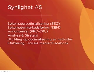 Synlighet AS

            Søkemotoroptimalisering (SEO)
            Søkemotormarkedsføring (SEM)
            Annonsering (PPC/CPC)
            Analyse & Strategi
            Utvikling og optimalisering av nettsider
            Etablering i sosiale medier/Facebook




mandag 20. juni 2011                                   11
 