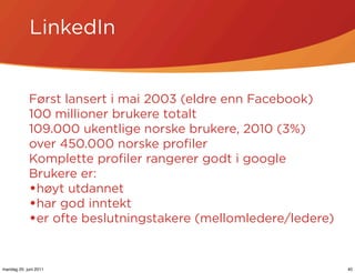 LinkedIn


            Først lansert i mai 2003 (eldre enn Facebook)
            100 millioner brukere totalt
            109.000 ukentlige norske brukere, 2010 (3%)
            over 450.000 norske proﬁler
            Komplette proﬁler rangerer godt i google
            Brukere er:
            •høyt utdannet
            •har god inntekt
            •er ofte beslutningstakere (mellomledere/ledere)


mandag 20. juni 2011                                           40
 