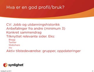 Hva er en god proﬁl/bruk?


          CV: Jobb og utdanningshistorikk
          Anbefalinger fra andre (minimum 3)
          Konkret sammendrag
          Tilknyttet relevante sider. Eks:
              Blogg
              Twitter
              Slideshare
              mv
          Aktiv tilstedeværelse: grupper, oppdateringer




mandag 20. juni 2011                                      41
 
