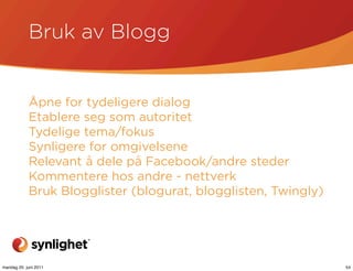Bruk av Blogg


            Åpne for tydeligere dialog
            Etablere seg som autoritet
            Tydelige tema/fokus
            Synligere for omgivelsene
            Relevant å dele på Facebook/andre steder
            Kommentere hos andre - nettverk
            Bruk Blogglister (blogurat, blogglisten, Twingly)




mandag 20. juni 2011                                            54
 