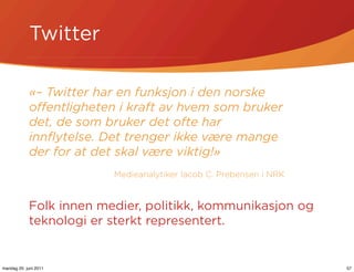 Twitter

            «– Twitter har en funksjon i den norske
            oﬀentligheten i kraft av hvem som bruker
            det, de som bruker det ofte har
            innﬂytelse. Det trenger ikke være mange
            der for at det skal være viktig!»
                         Medieanalytiker Iacob C. Prebensen i NRK


            Folk innen medier, politikk, kommunikasjon og
            teknologi er sterkt representert.


mandag 20. juni 2011                                                57
 