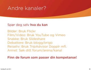 Andre kanaler?


            Spør deg selv hva du kan

            Bilder: Bruk Flickr
            Film/Video: Bruk YouTube og Vimeo
            Snakke: Bruk Slideshare
            Debattere: Bruk blogg/origo
            Reiseliv: Bruk TripAdvisor Dopplr mﬂ.
            Annet: Søk ditt forum/arena/kanal

            Finn de forum som passer din kompetanse!


mandag 20. juni 2011                                   68
 