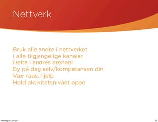 Nettverk


            Bruk alle andre i nettverket
            I alle tilgjengelige kanaler
            Delta i andres arenaer
            By på deg selv/kompetansen din
            Vær raus, hjelp
            Hold aktivitetsnivået oppe




mandag 20. juni 2011                         73
 