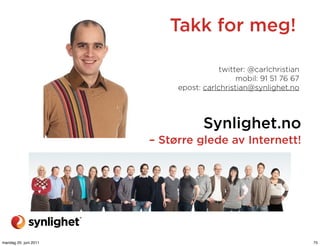 Takk for meg!

                                        twitter: @carlchristian
                                             mobil: 91 51 76 67
                            epost: carlchristian@synlighet.no




                                   Synlighet.no
                       – Større glede av Internett!




mandag 20. juni 2011                                              75
 