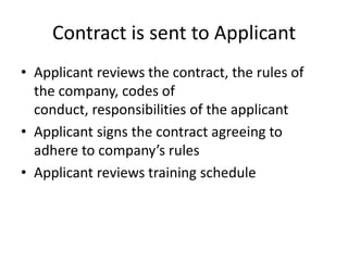 Contract is sent to ApplicantApplicant reviews the contract, the rules of the company, codes of conduct, responsibilities of the applicantApplicant signs the contract agreeing to adhere to company’s rulesApplicant reviews training schedule