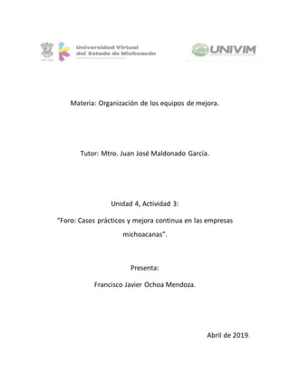 Materia: Organización de los equipos de mejora.
Tutor: Mtro. Juan José Maldonado García.
Unidad 4, Actividad 3:
“Foro: Casos prácticos y mejora continua en las empresas
michoacanas”.
Presenta:
Francisco Javier Ochoa Mendoza.
Abril de 2019.
 