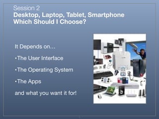 Session 2
Desktop, Laptop, Tablet, Smartphone
Which Should I Choose?
It Depends on…

•The User Interface

•The Operating System

•The Apps

and what you want it for!
1
 