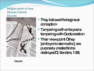 Religion point of view (Roman Catholic Church) They believe life begins at conception Tampering with embryos is tampering with Gods creation Their view point “ they [embryonic stem cells ] are purposely created to be destroyed” ( Sanders, 136) Clip Art 