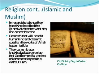 Religion cont…(Islamic and Muslim) In regards to science they have what is called the ijtihadwhich states what can, and cannot be done.  Research that will benefit humankind and does not question the works of Allah is permissible They can embrace knowledge but remember that God is merciful and no advancement is possible without Him.  Old Bible by BogdonBarlea On Flickr 