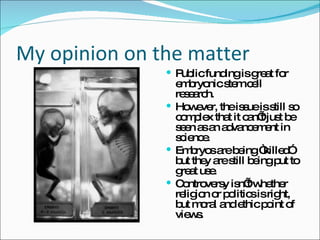 My opinion on the matter Public funding is great for embryonic stem cell research. However, the issue is still so complex that it can’t just be seen as an advancement in science.  Embryos are being “killed” but they are still being put to great use. Controversy isn’t whether religion or politics is right, but moral and ethic point of views.  