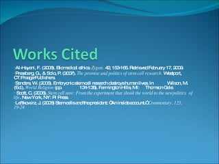 Al-Hayani, F. (2008). Biomedical ethics.  Zygon.  42, 153-165. Retrieved February 17, 2009. Pressberg, G., & Solo, P. (2007).  The promise and politics of stem cell research.  Westport, CT:PraegerPublishers. Sanders, W. (2006). Embryonic stem cell research destroys human lives. In  Wilson, M.  (Ed.),  World Religion  (pp. 134-138). Farmington Hills, MI:  Thomson Gale. Scott, C. (2006).  Stem cell now: From the experiment that shook the world to the newpolitics  of life . New York, NY: PI Press. Leftkowirz, J. (2008) Stem cells and the president: “An inside account.”  Commentary, 125,  19-24. 