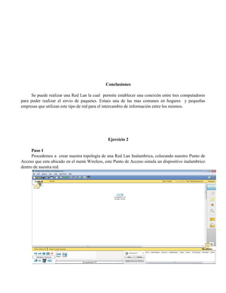 Conclusiones
Se puede realizar una Red Lan la cual permite establecer una conexión entre tres computadores
para poder realizar el envio de paquetes. Estaes una de las mas comunes en hogares y pequeñas
empresas que utilizan este tipo de red para el intercambio de información entre los mismos.
Ejercicio 2
Paso 1
Procedemos a crear nuestra topología de una Red Lan Inalambrica, colocando nuestro Punto de
Acceso que esta ubicado en el menú Wireless, este Punto de Acceso simula un dispositivo inalambrico
dentro de nuestra red.
 