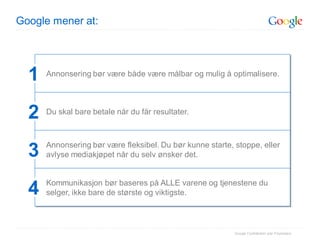 Google mener at:




  1   Annonsering bør være både være målbar og mulig å optimalisere.




  2   Du skal bare betale når du får resultater.



      Annonsering bør være fleksibel. Du bør kunne starte, stoppe, eller
  3   avlyse mediakjøpet når du selv ønsker det.


      Kommunikasjon bør baseres på ALLE varene og tjenestene du
  4   selger, ikke bare de største og viktigste.



                                                           Google Confidential and Proprietary
 