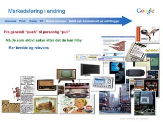 Markedsføring i endring
Utendørs   Print   Radio TV   Online bannere   Betalt søk Kontekstuelt på nett Blogger



Fra generell “push” til personlig “pull”

 Nå de som aktivt søker etter det du kan tilby

  Mer bredde og relevans




                                                                                         Google Confidential and Proprietary
 
