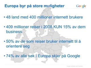 Europa byr på store muligheter

• 48 land med 400 millioner internett brukere

• 409 millioner reiser i 2008 KUN 15% av dem
  business

• 50% av de som reiser bruker internett til å
  orientere seg

• 74% av alle søk i Europa skjer på Google

                                    Google Confidential and Proprietary
 