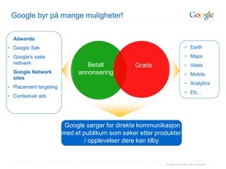 Google byr på mange muligheter!


  Adwords
• Google Søk                                                               • Earth
• Google’s søke                                                            • Maps
  nettverk                      Betalt                                     • Video
                                                 Gratis
  Google Network             annonsering                                   • Mobile
  sites
                                                                           • Analytics
• Placement targeting
                                                                           • Etc…
• Contextual ads




                         Google sørger for direkte kommunikasjon
                        med et publikum som søker etter produkter
                                / opplevelser dere kan tilby


                                                           Google Confidential and Proprietary
 