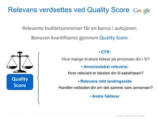 Relevans verdsettes ved Quality Score

     Relevante kvalitetsannonser får en bonus i auksjonen
           Bonusen kvantifiseres gjennom Quality Score

                                            • CTR:
                        Hvor mange brukere klikker på annonsen din i %?
                                  • Annonsetekst relevans:
                           Hvor relevant er teksten din til søkefrasen?
 Quality                        • Relevans mht landingsside
  Score                Handler nettsiden din om det samme som annonsen?

                                       • Andre faktorer



                                                       Google Confidential and Proprietary
 