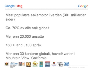 Google I dag

Mest populære søkemotor i verden (30+ milliarder
sider)

Ca. 70% av alle søk globalt

Mer enn 20.000 ansatte

180 + land , 100 språk

Mer enn 30 kontorer globalt, hovedkvarter i
Mountain View, California
   “Most Intelligent
   Agent on the
   Internet”                          Google Confidential and Proprietary
 