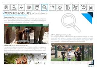 PAGE 17
REFERENCE LIST
APPENDIX
CONCLUSIONEVOLUTIONEXPERIMENTATIONIDEATIONINTERPRETATIONDISCOVERYANALYSISMETHODSPROBLEM DEFINITIONINTRODUCTIONEXECUTIVE SUMMARY
WEBSITES & VISUALS. DESK RESEARCH.
Copenhagen Zoo (http://www.zoo.dk/)
Very clear navigation. Essential information available right away: Opening
hours, activities, the option to purchase tickets. Uses a lot of pictures (mainly
animals) throughout the website. Main colour is green.
Odense Zoo (https://www.odensezoo.dk/)
Hero section is very beautifully done, but CTA button could be more popping.
Clear navigation with a button to purchase tickets right away, then a pro-
gram below the hero section. Colour palette consists of earth colours. Uses a
lot of pictures of animals.
Aalborg Zoo (http://aalborgzoo.dk)
Isn’t available in English, but navigation seems cluttered and has too many
items. Slider with pictures of animals with CTA buttons. Below that essential
information such as purchasing tickets, opening hours and program. Web-
cam of animals + Instagram feed below. Main colour is brown.
 
