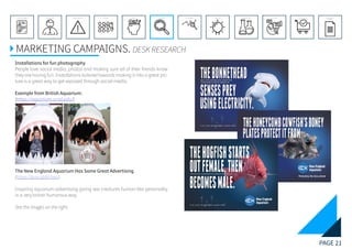 PAGE 21
REFERENCE LIST
APPENDIX
CONCLUSIONEVOLUTIONEXPERIMENTATIONIDEATIONINTERPRETATIONDISCOVERYANALYSISMETHODSPROBLEM DEFINITIONINTRODUCTIONEXECUTIVE SUMMARY
MARKETING CAMPAIGNS. DESK RESEARCH
Installations for fun photography
People love social media, photos and making sure all of their friends know
they are having fun. Installations tailored towards making it into a great pic-
ture is a great way to get exposed through social media.
Example from British Aquarium:
(https://aquarium.ucsd.edu/)
The New England Aquarium Has Some Great Advertising
(https://goo.gl/6YXeic)
Inspiring aquarium advertising giving sea creatures human-like personality
in a very british humorous way.
See the images on the right.
 