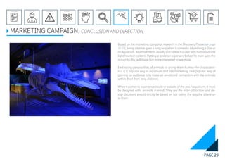 PAGE 29
REFERENCE LIST
APPENDIX
CONCLUSIONEVOLUTIONEXPERIMENTATIONIDEATIONINTERPRETATIONDISCOVERYANALYSISMETHODSPROBLEM DEFINITIONINTRODUCTIONEXECUTIVE SUMMARY
MARKETING CAMPAIGN. CONCLUSION AND DIRECTION
Based on the marketing campaign research in the Discovery Phase(see page
16-19), being creative goes a long way when it comes to advertising a Zoo or
an Aquarium. Advertisements usually aim to reach a user with humorous and
light hearted content. Putting a smile on a person, before he even sees the
actual facility, will make him more interested to see more.
Embracing personalities of animals or giving them human-like characteris-
tics is a popular way in aquarium and zoo marketing. One popular way of
gaining an audience is to make an emotional connection with the animals
within. Even from long distance.
When it comes to experience inside or outside of the zoo / aquarium, it must
be designed with animals in mind. They are the main attraction and de-
sign decisions should strictly be based on not taking the way the attention
to them.
 