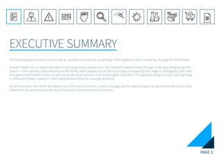 PAGE 3
EXECUTIVE SUMMARY
REFERENCE LIST
APPENDIX
CONCLUSIONEVOLUTIONEXPERIMENTATIONIDEATIONINTERPRETATIONDISCOVERYANALYSISMETHODSPROBLEM DEFINITIONINTRODUCTIONEXECUTIVE SUMMARY
The following report contains a solution for an updated visual identity using Design Thinking Method and a marketing campaign for Fjord & Baelt.
Research Made Fun is a project focused on improving visitors experience in Fjord & Baelt’s research center through a new way of displaying infor-
mation in their website, advertisement and the facility itself. Updated visual identity focuses on expanding the usage of photography and video
throughout Fjord & Baelt’s media, yet without sacrificing the amount of information given in text form. This approach will give an eye-catching image
to a Research Center, making it a more desirable destination for a younger audience.
A Communication Plan within the Ideation part of the report contains a media campaign plan focused to bring or bring back the attention to Fjord
& Baelt with an updated visual identity and possibly increase the amount of visitors.
 