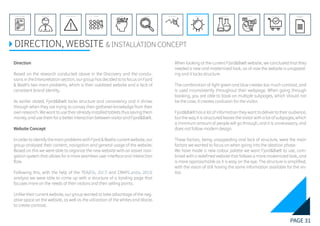 PAGE 31
REFERENCE LIST
APPENDIX
CONCLUSIONEVOLUTIONEXPERIMENTATIONIDEATIONINTERPRETATIONDISCOVERYANALYSISMETHODSPROBLEM DEFINITIONINTRODUCTIONEXECUTIVE SUMMARY
DIRECTION, WEBSITE & INSTALLATION CONCEPT
Direction
Based on the research conducted above in the Discovery and the conclu-
sions in the Interpretation section, our group has decided to to focus on Fjord
& Baelt’s two main problems, which is their outdated website and a lack of
consistent brand identity.
As earlier stated, Fjord&Bælt lacks structure and consistency and it shines
through when they are trying to convey their gathered knowledge from their
own research. We want to use their already installed tablets thus saving them
money, and use them for a better interaction between visitor and Fjord&Bælt.
Website Concept
In order to identify the main problems with Fjord & Baelts current website, our
group analysed their content, navigation and general usage of the website.
Based on this we were able to organize the new website with an easier navi-
gation system that allows for a more seamless user interface and interaction
flow.
Following this, with the help of the TEA(Elis, 2017) and CRAP(Landa, 2013)
analysis we were able to come up with a structure of a landing page that
focuses more on the needs of their visitors and their selling points.
Unlike their current website, our group wanted to take advantage of the neg-
ative space on the website, as well as the utilization of the whites and blacks
to create contrast.
When looking at the current Fjord&Bælt website, we concluded that they
needed a new and modernized look, as of now the website is unappeal-
ing and it lacks structure.
The combination of light green and blue creates too much contrast, and
is used inconsistently throughout their webpage. When going through
booking, you are able to book on multiple subpages, which should not
be the case, it creates confusion for the visitor.
Fjord&Bælt has a lot of information they want to deliver to their audience,
but the way it is structured leaves the visitor with a lot of subpages, which
a minimum amount of people will go through, and it is unnecessary, and
does not follow modern design.
These factors, being unappealing and lack of structure, were the main
factors we wanted to focus on when going into the ideation phase.
We have made a new colour palette we want Fjord&Bælt to use, com-
bined with a redefined website that follows a more modernized look, and
is more approachable as it is easy on the eye. The structure is simplified,
with the vision of still having the same information available for the vis-
itor.
 