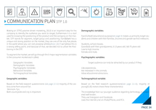 PAGE 34
REFERENCE LIST
APPENDIX
CONCLUSIONEVOLUTIONEXPERIMENTATIONIDEATIONINTERPRETATIONDISCOVERYANALYSISMETHODSPROBLEM DEFINITIONINTRODUCTIONEXECUTIVE SUMMARY
COMMUNICATION PLAN STP 1.0
Making an STP(Customer driven marketing, 2013) is an important step for the
company to identify the audience you want to target, furthermore it is a tool
used for knowing the positioning of the product and the company on the mar-
ket. STP stands for segment, target group and positioning. Fjord&Bælt has a
unique and strong position on the market, they are one of the only five places
in the world where you can visit porpoise whales(Anon. 2017) we believe this is
a strong selling point, and because of that, we decided not to utilize the Posi-
tioning in the STP.
To segment the market, we will go through the 5 major segmentation variables
in the consumer market each called:
	 Geographic Variables
	 Demographic Variables
	 Psychographic Variables
	 Behavioral Variables
	 Technographical Variables
Geographic variables:
Based on the field research questionnaire (see page 11-13) majority of the visi-
tors come from around Fyn.
Denmark. Fyn.
Both countryside and city is important.
Demographic variables:
Fjord & Baelt educational purpose(see page 4) makes us primarily target stu-
dents and children with their families. Income and gender we find irrelevant.
Students, school classes.
Grandkids with their grandparents, 5-13 years old / 60-75 years old.
Low to high income.
Female and male.
Psychographic variables:
	 Target audience can only be attracted by our product if they:
Like experiences.
Are interested in the animals.
Value educational attractions.
Technographical variable:
Based on the field research questionnaire(see page 11-13), majority of
young(0-26) visitors share these characteristics:
The knowledge from our younger audience regarding technology, is consid-
ered well known.
They use Instagram and Facebook.
Uses the internet a lot on iPads/Phone, and PC’s
 