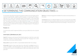 PAGE 38
REFERENCE LIST
APPENDIX
CONCLUSIONEVOLUTIONEXPERIMENTATIONIDEATIONINTERPRETATIONDISCOVERYANALYSISMETHODSPROBLEM DEFINITIONINTRODUCTIONEXECUTIVE SUMMARY
DETERMINING THE COMMUNICATION OBJECTIVES 2.0
In this section we will go through the purpose as well as the smart goals, which
consists of specification, explaining what we plan on improving, the measur-
able part of our idea, the achievable aspect of the project, in this case ticket
sales, the relevant aspect, and lastly Time Bound, when we want to achieve
this. The section was based on our desk research(see page 11-17). The reason
we want to determine our communication objectives, is to have a clear goal to
what we want to achieve with this project, as it keeps everyone in the group on
the same track.
Purpose. 2.1
To enhance the visitor’s experience before, during and after their visit at Fjord &
Baelt.
	
Smart Goals 2.2(Mindtools.com, 2017)
Specific: Re design and improve Fjord & Baelt website to meet the current web
standards. Transform the way they communicate their message into a more
simpler way to be easily understandable.
	
Measurable: Double the traffic on Fjord & Baelt website after the re design.
	
Achievable: based on their ticket sales from 2014-2015, Fjord&Bælt had an in-
crease of 15,69% in sales.(Årsregnskab 2015, 2015) We would like to continue
this trend, and made our achievable goal to 20% more tickets than 2015 in the
year 2017.
Relevant: Increased engagement between the visitors and the exhibition in
the center.
	
Time Bound: Have a re defined website up and running by the end of May
2017. Implement the storytelling videos and sound around the exhibition by
the middle of June. Release the promotional campaign in the end of June.
 