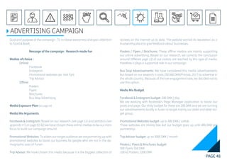 PAGE 48
REFERENCE LIST
APPENDIX
CONCLUSIONEVOLUTIONEXPERIMENTATIONIDEATIONINTERPRETATIONDISCOVERYANALYSISMETHODSPROBLEM DEFINITIONINTRODUCTIONEXECUTIVE SUMMARY
ADVERTISING CAMPAIGN
Goal and purpose of the campaign : To increase awareness and gain attention
to Fjord & Baelt.
		Message of the campaign : Research made fun
Medias of choice :
	 Online:
		Facebook
		Instagram
		 Promotional websites (ex. Visit Fyn)
		Trip Advisor
	 Offline:
		Posters
		Flyers
		Brochures
		 Bus Stop Advertising
Media Exposure Plan(See page 43)
Media Mix Arguments
Facebook & Instagram: Based on our research (see page 12) and statistics (see
appendix 4-5 on page 81-82) we have chosen these online medias to be our main
focus to build our campaign around.
Promotional Websites: To widen our target audience we are partnering up with
promotional websites to boost our business for people who are not in the de-
mographic area of Funen.
Trip Advisor: We have chosen this media because it is the biggest collection of
reviews on the internet up to date. The website earned its reputation as a
trustworthy place to give feedback about businesses.
Posters / Flyers / Brochures: These offline medias are mainly supporting
our online advertising. Based on our research, we came to the conclusion
around 10%(see page 13) of our visitors are reached by this type of media,
therefore it plays a supportive role in our campaign.
Bus Stop Advertisements: We have considered this media advertisements
but based on our research it costs 230 000 DKK(Prisliste, 2017) to advertise in
the whole country. Because of the low engagement rate, we decided not to
use this option.
Media Mix Budget
Facebook & Instagram budget: 200 DKK / day
We are working with facebook’s Page Manager application to boost our
posts and page. Our daily budget for these are 200 DKK and we are running
our advertisements locally in funen to target mainly our older and elder tar-
get group.
Promotional Websites budget: up to 400 DKK / collab
These websites are mainly free but our budget goes up until 400 DKK per
partnership.
Trip Advisor budget: up to 3000 DKK / month
Posters / Flyers & Brochures budget:
500 Flyers: 550 DKK
100 A2 Posters: 2200 DKK
 