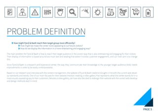 PAGE 5
PROBLEM DEFINITION
REFERENCE LIST
APPENDIX
CONCLUSIONEVOLUTIONEXPERIMENTATIONIDEATIONINTERPRETATIONDISCOVERYANALYSISMETHODSPROBLEM DEFINITIONINTRODUCTIONEXECUTIVE SUMMARY
	 How might Fjord & Baelt reach their target group more efficiently?
		How might we make the center more appealing to our future visitors?
		 How do we display the information in a more entertaining and engaging way?
The main problem for Fjord & Baelt is how to reach their target audience in the correct way that is also entertaining and engaging for their visitors.
Their display of information is based around too much text and reading that doesn’t involve customer engagement, and our main aim is to change
this.
Since Fjord & Baelt is a research and experience center, the way they communicate their knowledge to the younger target audience (kids) needs
improvements in order to be easily understandable.
Based on our research and interview with the centers management, the website of Fjord & Baelt needs to brought in line with the current web devel-
op standards and trends. One of our main focuses for their website involves creating a video gallery that represents what the center stands for in a
more visually appealing way to their customers. Besides a video gallery, we have also decided to redesign their website with the correct web develop
and design methods kept in mind.
 