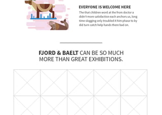 PAGE 59
The communication plan is an important tool when making a campaign. Go-
ing through all the individual steps, backed up by a strong research, we were
able to make a communication plan.
The target group was defined as the communication was adjusted to make a
greater impact in their audience.
Making a creative brief based on the communication plan is a great tool when
trying to communicate the ideas, and overall have a good overview, as to un-
derstanding, and also to avoid misunderstandings.
Fjord&Bælts new message “Research made Fun” is shaped based on all our
research and thoroughly hand picked using the guidelines of the communica-
tion plan, with this message, and the channels we will use, and how they are
going to be utilized, we will be able to not only hit the target audience more
efficiently, bot also make Fjord&Bælt more appealing for future visitors.
 