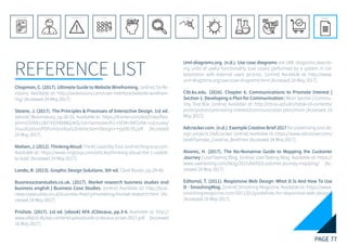 PAGE 77
REFERENCE LIST
REFERENCE LIST
APPENDIX
CONCLUSIONEVOLUTIONEXPERIMENTATIONIDEATIONINTERPRETATIONDISCOVERYANALYSISMETHODSPROBLEM DEFINITIONINTRODUCTIONEXECUTIVE SUMMARY
Chapman, C. (2017). Ultimate Guide to Website Wireframing. [online] Six Re-
visions. Available at: http://sixrevisions.com/user-interface/website-wirefram-
ing/ [Accessed 24 May 2017].
Steane, J. (2017). The Principles & Processes of Interactive Design. 1st ed.
[ebook] Bloomsbury, pp.50-55. Available at: https://fronter.com/eal/links/files.
phtml/2059118374$590086240$/1st+Semester/01.+SEM+INFO/04.+Lectures/
Visualization/PDFs+handouts/Interaction+Design+-+pp50-55.pdf [Accessed
24 May 2017].
Nielsen,J.(2012).ThinkingAloud:The#1UsabilityTool.[online]Nngroup.com.
Available at: https://www.nngroup.com/articles/thinking-aloud-the-1-usabili-
ty-tool/ [Accessed 24 May 2017].
Landa, R. (2013). Graphic Design Solutions. 5th ed. Clark Baxter, pp.29-40.
Businesscasestudies.co.uk. (2017). Market research business studies and
business english | Business Case Studies. [online] Available at: http://busi-
nesscasestudies.co.uk/business-theory/marketing/market-research.html [Ac-
cessed 24 May 2017].
Prisliste. (2017). 1st ed. [ebook] AFA JCDecaux, pp.3-4. Available at: http://
www.afajcd.dk/wp-content/uploads/afa-jcdecaux-priser-2017.pdf [Accessed
16 May 2017].
Uml-diagrams.org. (n.d.). Use case diagrams are UML diagrams describ-
ing units of useful functionality (use cases) performed by a system in col-
laboration with external users (actors).. [online] Available at: http://www.
uml-diagrams.org/use-case-diagrams.html [Accessed 24 May 2017].
Ctb.ku.edu. (2016). Chapter 6. Communications to Promote Interest |
Section 1. Developing a Plan for Communication | Main Section | Commu-
nity Tool Box. [online] Available at: http://ctb.ku.edu/en/table-of-contents/
participation/promoting-interest/communication-plan/main [Accessed 24
May 2017].
Adcracker.com. (n.d.). Example Creative Brief 2017 for advertising and de-
sign projects | AdCracker. [online] Available at: https://www.adcracker.com/
brief/Sample_Creative_Brief.htm [Accessed 24 May 2017].
Alvarez, H. (2017). The No-Nonsense Guide to Mapping the Customer
Journey | UserTesting Blog. [online] UserTesting Blog. Available at: https://
www.usertesting.com/blog/2015/04/02/customer-journey-mapping/ [Ac-
cessed 24 May 2017].
Editorial, T. (2011). Responsive Web Design: What It Is And How To Use
It - SmashingMag. [online] Smashing Magazine. Available at: https://www.
smashingmagazine.com/2011/01/guidelines-for-responsive-web-design/
[Accessed 19 May 2017].
 