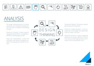 PAGE 8
ANALYSIS
REFERENCE LIST
APPENDIX
CONCLUSIONEVOLUTIONEXPERIMENTATIONIDEATIONINTERPRETATIONDISCOVERYANALYSISMETHODSPROBLEM DEFINITIONINTRODUCTIONEXECUTIVE SUMMARY
ANALYSIS
EVOLUTION EXPERIMENTATION
IDEATION
INTERPRETATIONDISCOVERY
D E S I G N
THINKING
The design thinking process is a creative
framework which will give the whole pro-
ject a structure, it is based on the following
5 phases.
Phase one “Discovery” is about research-
ing, gathering information, and getting in-
spiration for developing a concept
Phase two “Interpretation” is where the
information and research findings are uti-
lized for framing opportunities for the con-
cept.
Phase three “Ideation” This phase is used for
generating and refining ideas.
Phase four “Experimentation” is the pro-
totype part of the design thinking process,
here you create it, and test it.
Phase five “Evolution” is about recognizing
problems the concept might face in the fu-
ture, track your learnings, and do more re-
search to move forward.(IDEO, 2012)
 