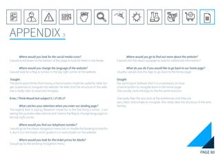 PAGE 80
APPENDIX 3
REFERENCE LIST
APPENDIX
CONCLUSIONEVOLUTIONEXPERIMENTATIONIDEATIONINTERPRETATIONDISCOVERYANALYSISMETHODSPROBLEM DEFINITIONINTRODUCTIONEXECUTIVE SUMMARY
	 Where would you look for the social media icons?
I would scroll down to the bottom of the page to look for them in the footer.
	 Where would you change the language of the website?
I would look for a flag or similar in the top right corner of the website.
Insight
The participant thinks that having a Home button might be useful for older tar-
get audiences to navigate the website. He feels that the structure of the web-
site is really clear to read and navigate.
Erna / Think Aloud test subject 5 / 17.05.17
	 What catches your attention when you enter our landing page?
The tagline that is saying: Research made fun is the first thing I notice. I am
seeing the youtube video behind and I notice the flag to change languages on
the top right corner.
	 Where would you find our telephone number?
I would go to the about navigation menu bar or maybe the booking to look for
it. But it is in the footer, and I guess it is in every footer on the website.
	 Where would you look for the ticket prices for Adults?
I would go to the booking navigation menu.
	 Where would you go to find out more about the website?
I would visit the about subpage to look for additional information?
	 What do you do if you would like to go back to our home page?
Usually i would click the logo to go back to the home page.
Insight
Our participant believes that it is unnecessary to have
a home button to navigate back to the home page.
She usually clicks the logo to the the same function.
She really likes the structure of the wireframes and they are
very clean and simple to navigate. She really likes the structure of the wire-
frames.
 