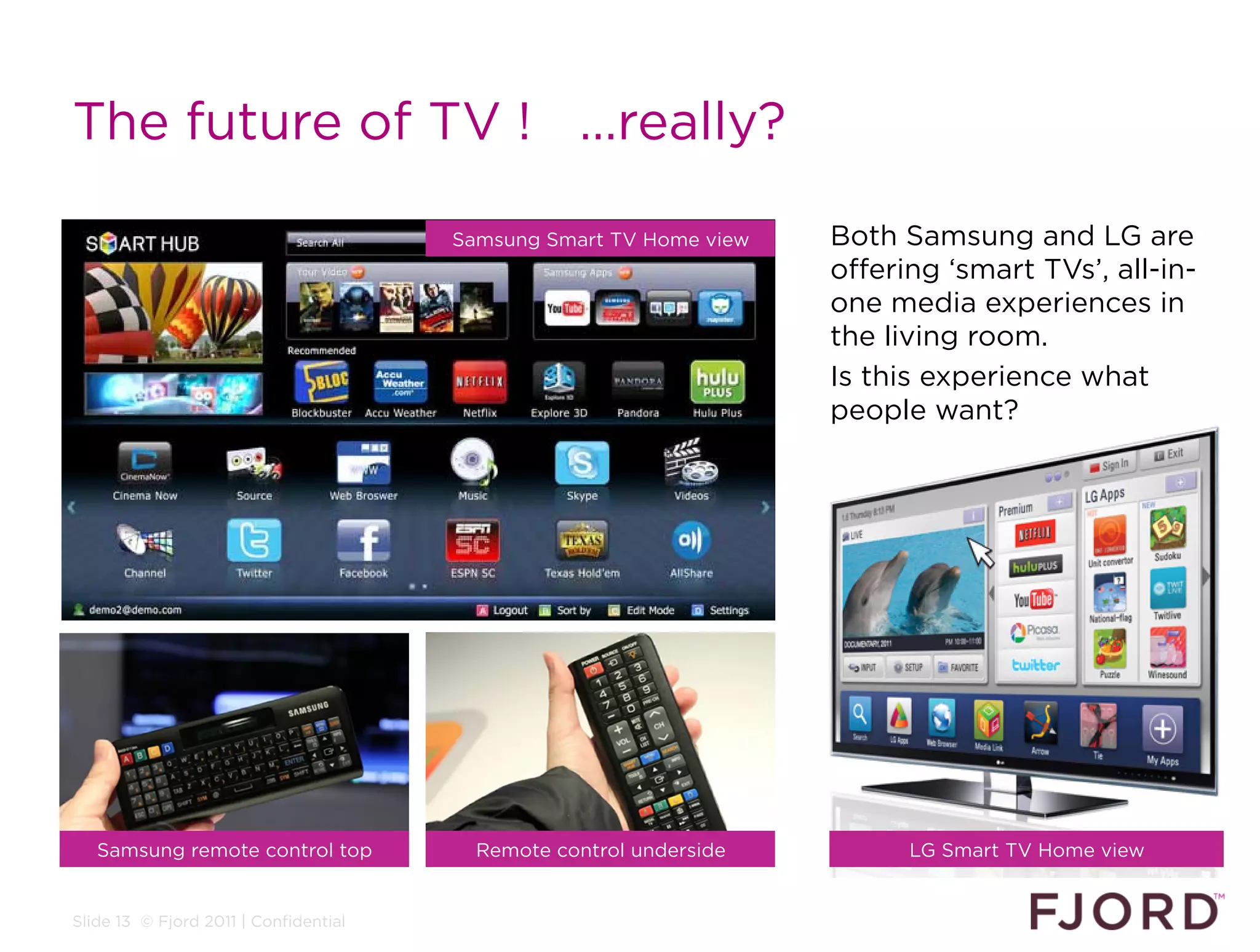 The future of TV ! …really?

                                       Samsung Smart TV Home view   Both Samsung and LG are
                                                                    offering ‘smart TVs’, all-in-
                                                                    one media experiences in
                                                                    the living room.
                                                                    Is this experience what
                                                                    people want?




   Samsung remote control top            Remote control underside         LG Smart TV Home view


Slide 13 © Fjord 2011 | Confidential
 