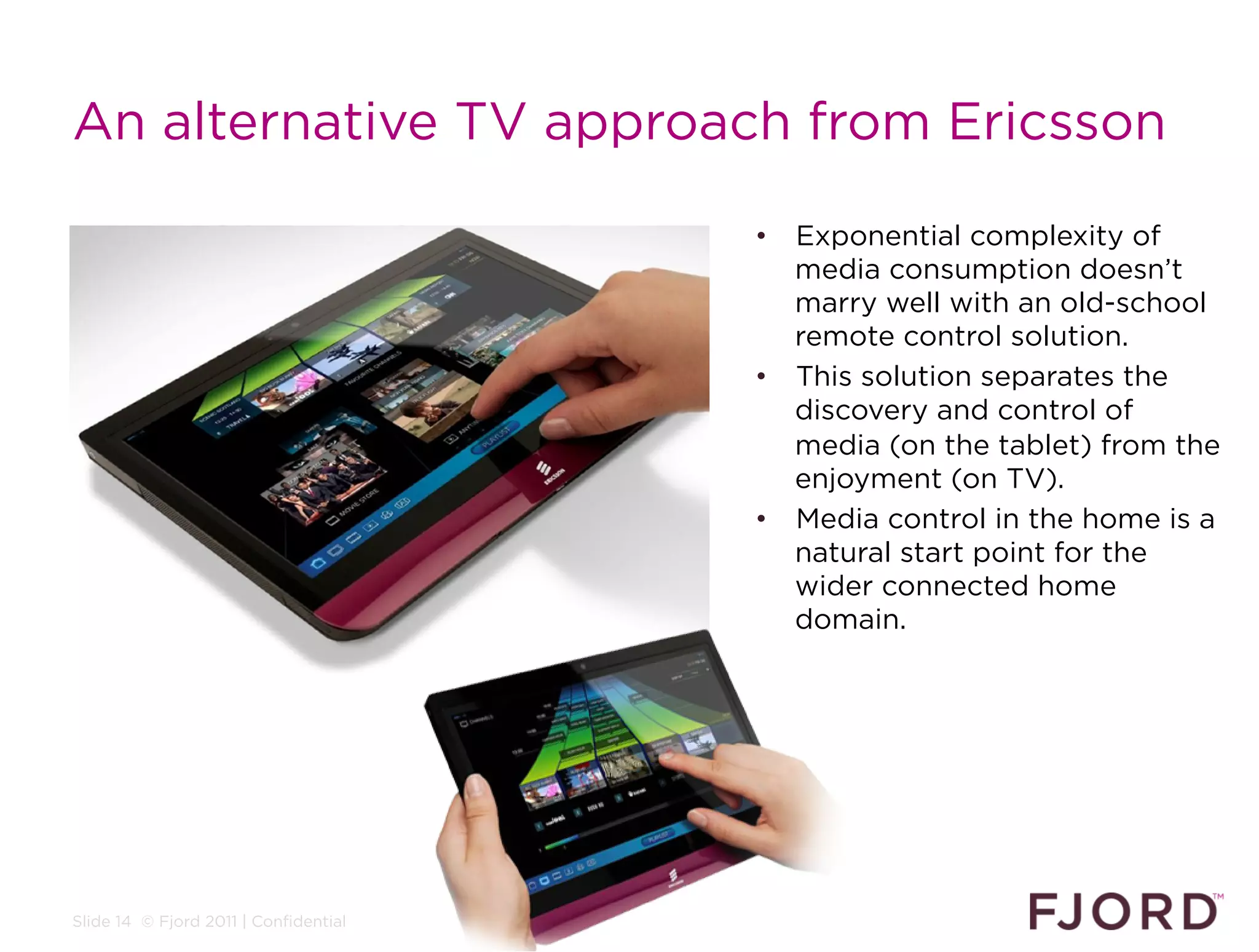An alternative TV approach from Ericsson

                                       •  Exponential complexity of
                                          media consumption doesn’t
                                          marry well with an old-school
                                          remote control solution.
                                       •  This solution separates the
                                          discovery and control of
                                          media (on the tablet) from the
                                          enjoyment (on TV).
                                       •  Media control in the home is a
                                          natural start point for the
                                          wider connected home
                                          domain.




Slide 14 © Fjord 2011 | Confidential
 