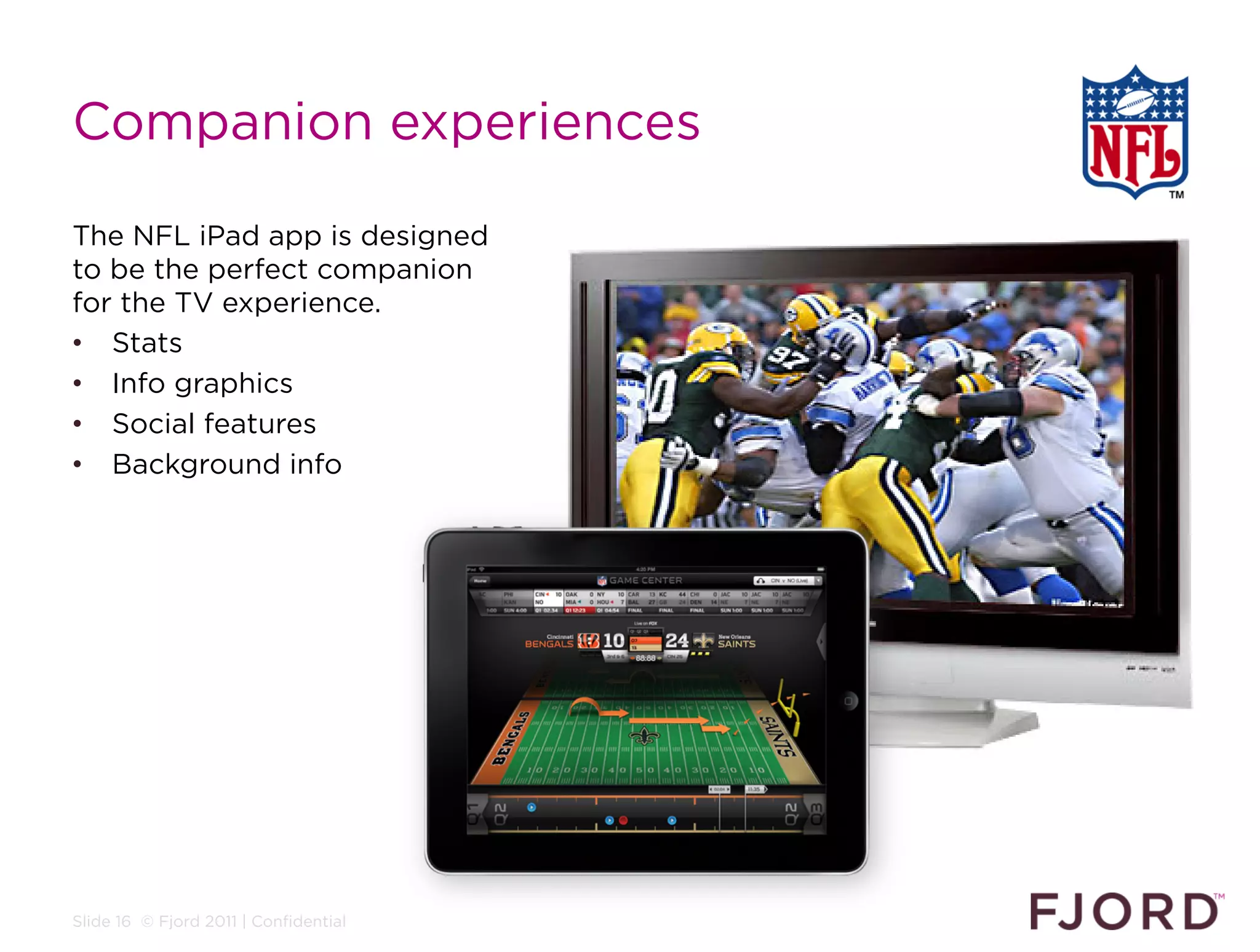 Companion experiences

The NFL iPad app is designed
to be the perfect companion
for the TV experience.
•  Stats
•  Info graphics
•  Social features
•  Background info




Slide 16 © Fjord 2011 | Confidential
 