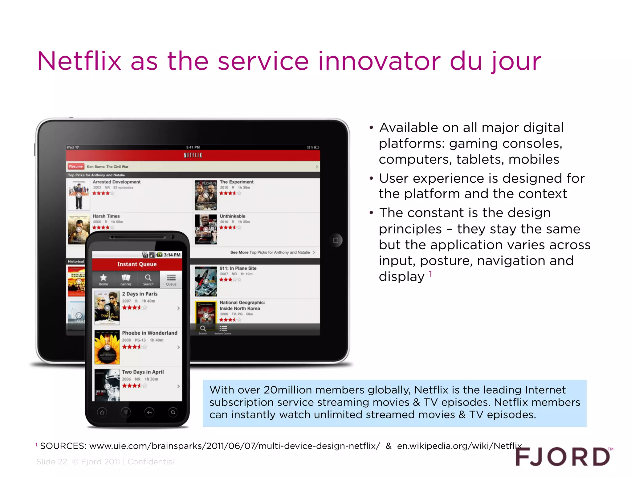 Netflix as the service innovator du jour

                                                                          •  Available on all major digital
                                                                             platforms: gaming consoles,
                                                                             computers, tablets, mobiles
                                                                          •  User experience is designed for
                                                                             the platform and the context
                                                                          •  The constant is the design
                                                                             principles – they stay the same
                                                                             but the application varies across
                                                                             input, posture, navigation and
                                                                             display 1




                                        With over 20million members globally, Netflix is the leading Internet
                                        subscription service streaming movies & TV episodes. Netflix members
                                        can instantly watch unlimited streamed movies & TV episodes.

1   SOURCES: www.uie.com/brainsparks/2011/06/07/multi-device-design-netflix/ & en.wikipedia.org/wiki/Netflix
Slide 22 © Fjord 2011 | Confidential
 