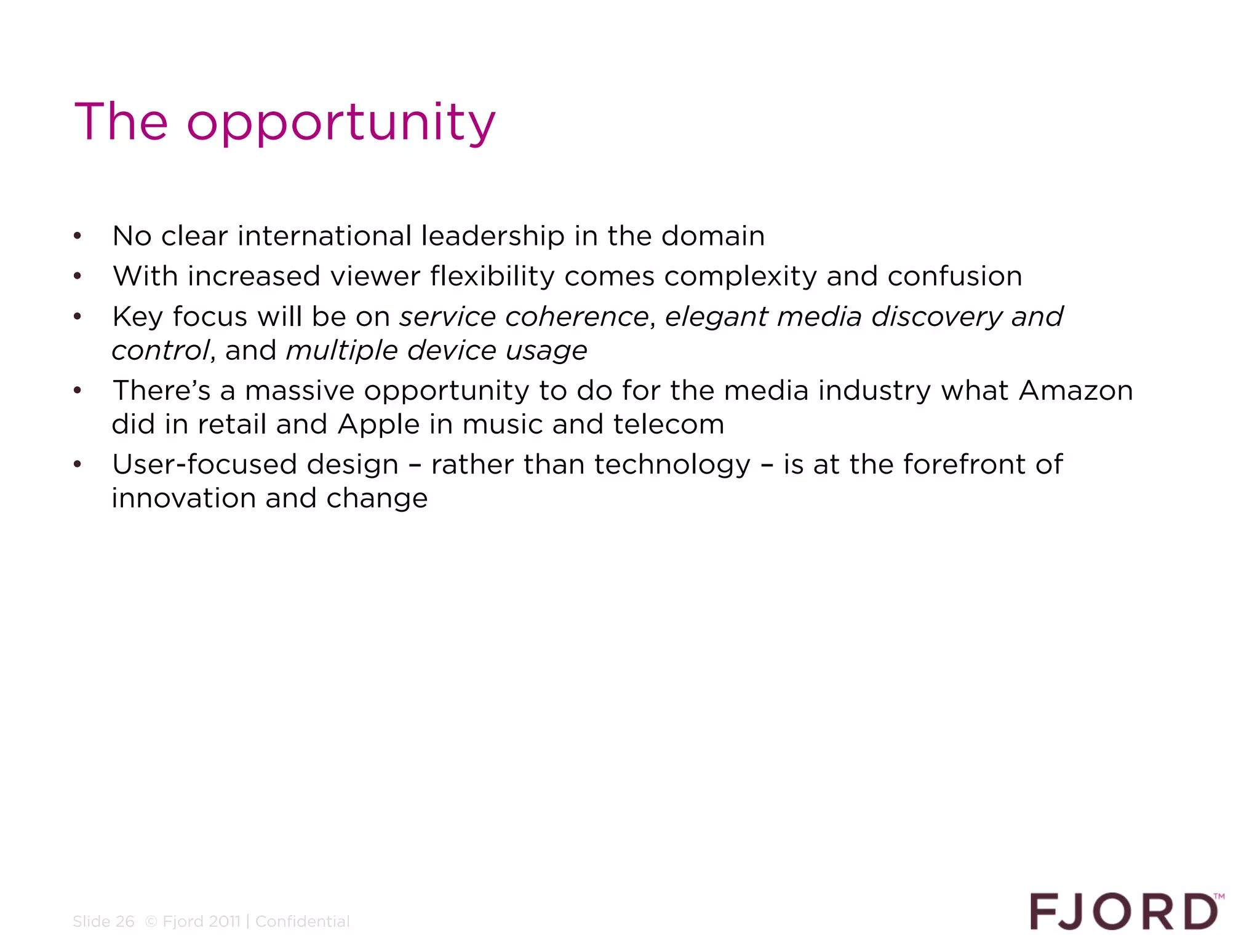 The opportunity

•  No clear international leadership in the domain
•  With increased viewer flexibility comes complexity and confusion
•  Key focus will be on service coherence, elegant media discovery and
   control, and multiple device usage
•  There’s a massive opportunity to do for the media industry what Amazon
   did in retail and Apple in music and telecom
•  User-focused design – rather than technology – is at the forefront of
   innovation and change




Slide 26 © Fjord 2011 | Confidential
 