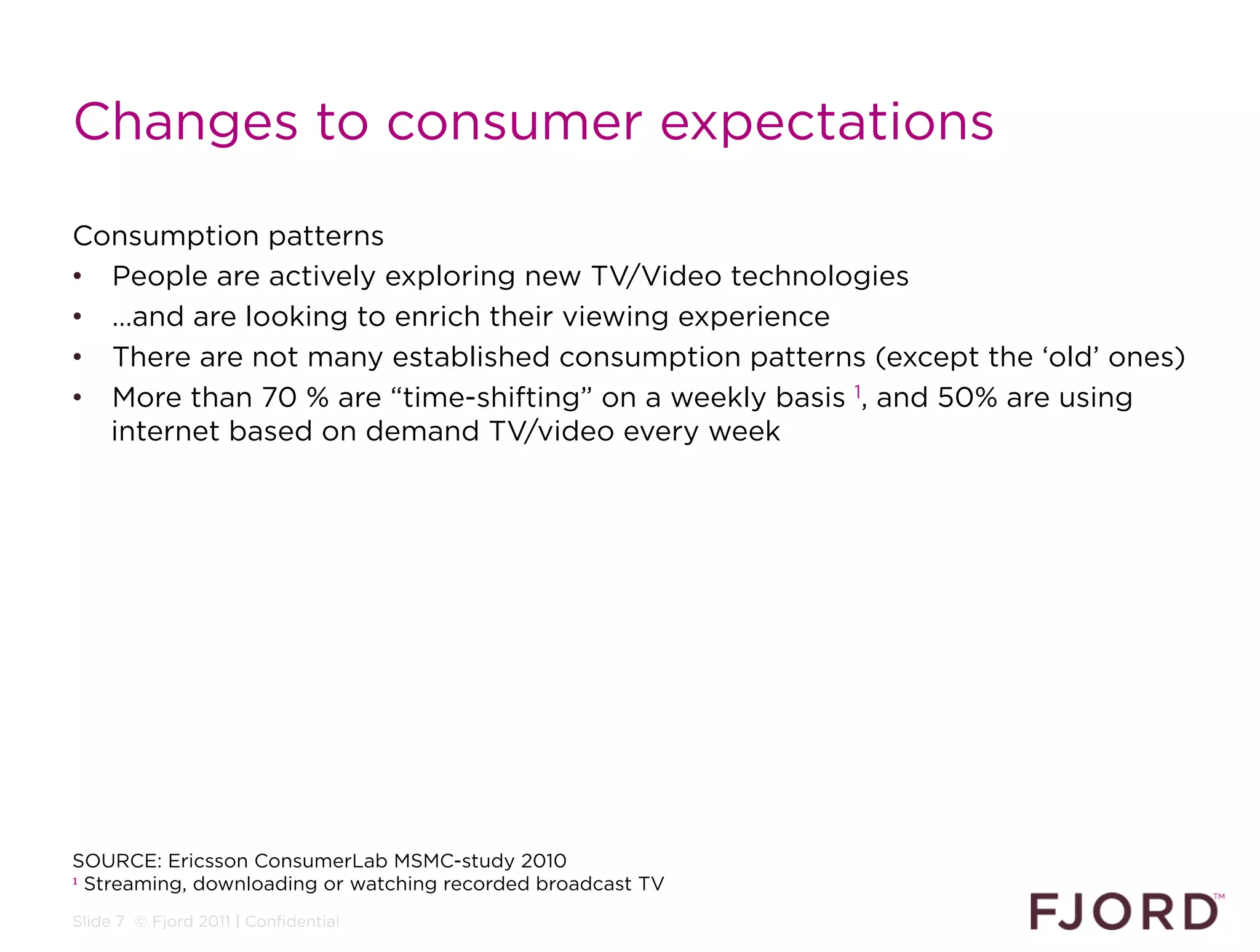 Changes to consumer expectations

Consumption patterns
•  People are actively exploring new TV/Video technologies
•  …and are looking to enrich their viewing experience
•  There are not many established consumption patterns (except the ‘old’ ones)
•  More than 70 % are “time-shifting” on a weekly basis 1, and 50% are using
   internet based on demand TV/video every week




SOURCE: Ericsson ConsumerLab MSMC-study 2010
1 Streaming, downloading or watching recorded broadcast TV


Slide 7 © Fjord 2011 | Confidential
 