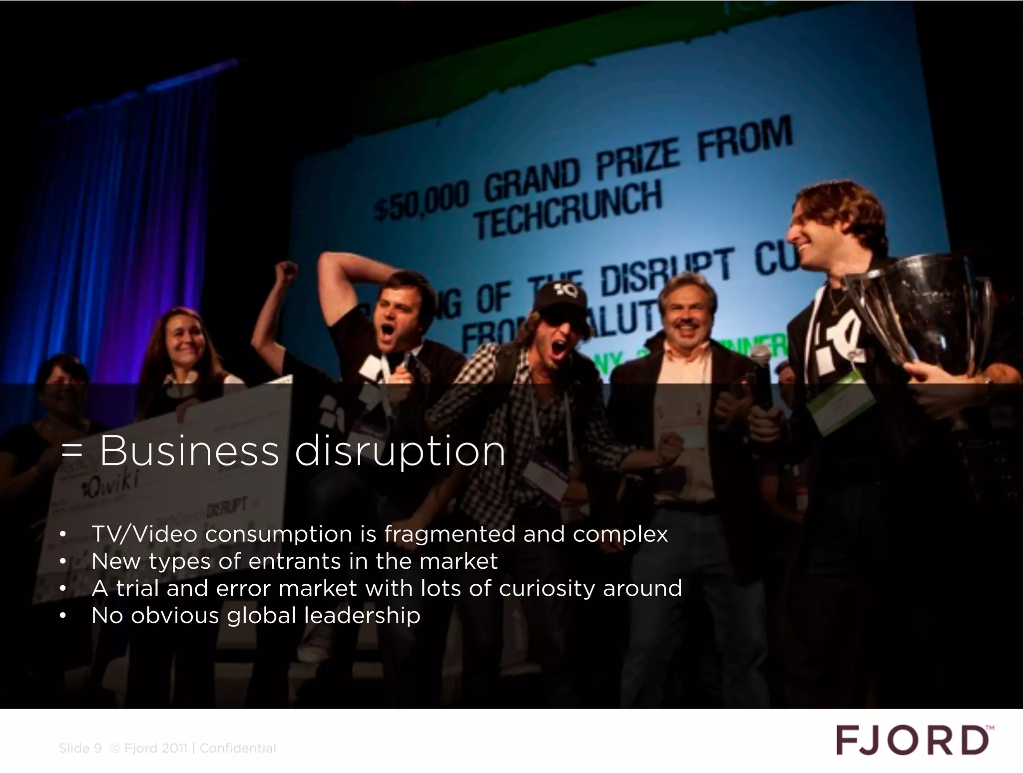 = Business disruption
•    TV/Video consumption is fragmented and complex
•    New types of entrants in the market
•    A trial and error market with lots of curiosity around
•    No obvious global leadership




Slide 9 © Fjord 2011 | Confidential
 