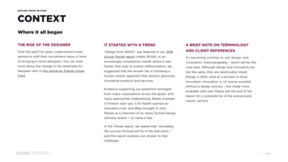 Design and Innovation
from Accenture Interactive
DESIGN FROM WITHIN
CONTEXT
Where it all began
THE RISE OF THE DESIGNER
Over the past five years, organizations have
started to shift their recruitment ratios in favor
of bringing in more designers. You can read
more about the change in the developer-to-
designer ratio in this article by Figma’s Dylan
Field.
IT STARTED WITH A TREND
“Design from Within” was featured in our 2016
annual Trends report (slides 59-64). In an
increasingly competitive market where it was
harder than ever to sustain differentiation, we
suggested that the answer lies in following a
human-centric approach that delivers genuinely
innovative products and services.
Evidence supporting our prediction emerged
from major corporations across the globe, with
many approaches materializing. Banks invested 
in Fintech start-ups; CVS Health opened an
innovation hub; and eBay brought in John
Maeda as a chairman of its newly formed design
advisory board — to name a few.
In the Trends report, we stated that “ultimately,
the success formula will lie in the execution...”
and this report explores our answer to that
challenge.
A BRIEF NOTE ON TERMINOLOGY
AND CLIENT REFERENCES
It’s becoming common to use ‘design’ and
‘innovation’ interchangeably – which will be the
case here. Although design and innovation are 
not the same, they are inextricably linked.
Design is often used as a process to drive
innovation. Innovation is, of course, possible
without a design process – but made more
probable with one. Please see the end of the
report for a complete list of the anonymized
clients’ sectors.
© 201711
 