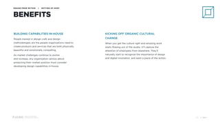 Design and Innovation
from Accenture Interactive
DESIGN FROM WITHIN | SETTING UP SHOP
BENEFITS
BUILDING CAPABILITIES IN-HOUSE
People trained in design craft and design
methodologies are the people organizations need to
create products and services that are both physically
beautiful and emotionally compelling.
As market challenges continue to evolve 
and increase, any organization serious about
protecting their market position must consider
developing design capabilities in-house.
KICKING OFF ORGANIC CULTURAL
CHANGE
When you get the culture right and amazing work
starts flowing out of the studio, it’ll capture the
attention of employees from elsewhere. They’ll
naturally start to recognize the importance of design
and digital innovation, and want a piece of the action.
© 201720
 