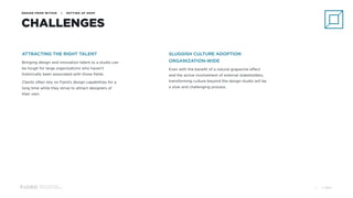 Design and Innovation
from Accenture Interactive
DESIGN FROM WITHIN | SETTING UP SHOP
CHALLENGES
ATTRACTING THE RIGHT TALENT
Bringing design and innovation talent to a studio can
be tough for large organizations who haven’t
historically been associated with those fields.
Clients often rely on Fjord’s design capabilities for a
long time while they strive to attract designers of
their own.
SLUGGISH CULTURE ADOPTION
ORGANIZATION-WIDE
Even with the benefit of a natural grapevine effect
and the active involvement of external stakeholders,
transforming culture beyond the design studio will be
a slow and challenging process.
© 201721
 